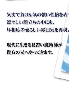 気丈で負けん気の強い性格を表すような凛々しい顔立ちの中にも、年相応の愛らしい雰囲気を再現。現代に生きる見習い魔術師が貴方の元へやってきます。