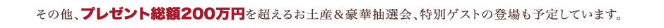 その他、プレゼント総額200万円を超えるお土産＆豪華抽選会、特別ゲストの登場も予定しています。