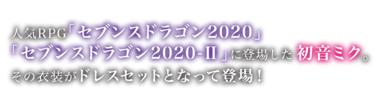 正統派RPG「セブンスドラゴン2020」「セブンスドラゴン2020-Ⅱ」に登場した初音ミク。
その衣装がドレスセットとなって登場！
