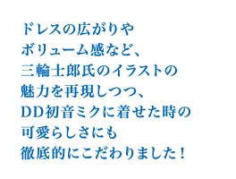 ドレスの広がりやボリューム感など、三輪士郎氏のイラストの魅力を再現しつつ、DD初音ミクに着せた時の可愛らしさにも徹底的にこだわりました！