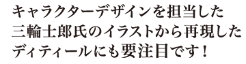 キャラクターデザインを担当した三輪士郎氏監修による、ディテールへのこだわりにも要注目です！