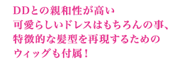 DDとの親和性が高い可愛らしいドレスはもちろんの事、特徴的な髪型を再現するためのウィッグも付属！