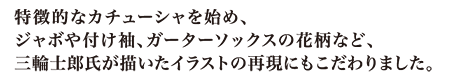 特徴的なカチューシャを始め、ジャボや付け袖、ガーターソックスの花柄など、三輪士郎氏が描いたイラストの再現にもこだわりました。