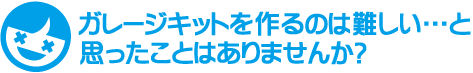 ガレージキットを作るのは難しい…と思ったことはありませんか？