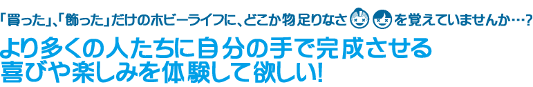 「買った」、「飾った」だけのホビーライフに、どこか物足りなさを覚えていませんか…？より多くの人たちに自分の手で完成させる喜びや楽しみを体験してほしい！