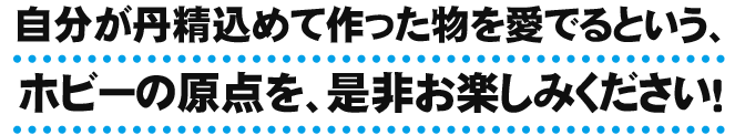 自分が丹精込めて作った物を愛でるという、ホビーの原点を、是非お楽しみください！