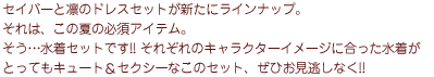 セイバーと凛のドレスセットが新たにラインナップ。それは、この夏の必須アイテム。
      そう…水着セットです!! それぞれのキャラクターイメージに合った水着がとってもキュート＆セクシーなこのセット、ぜひお見逃しなく!!