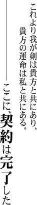 これより我が剣は貴方と共にあり、貴方の運命は私と共にある。
　━━━━ここに、契約は完了した