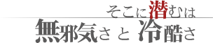 小さな体に、大きな宿命。そこに潜むは無邪気さと冷酷さ。