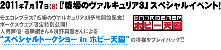 2011/07/17「戦場のヴァルキュリア3」スペシャルイベント！モエコレプラス『戦場のヴァルキュリア３』予約開始記念！
ボークスウェブ限定特別公開！
人気声優・遠藤綾さん＆浅野真澄さんによる
“スペシャルトークショー in ホビー天国”の模様をプレイバック!!