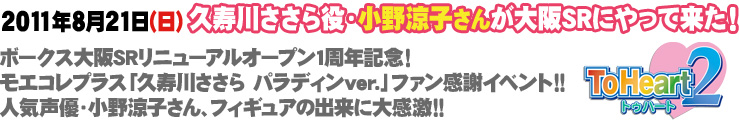 2011年8月21日（日）久寿川ささら役・小野涼子さんが大阪SRにやって来た！
ボークス大阪SRリニューアルオープン1周年記念！
モエコレプラス「久寿川ささら パラディンver.」ファン感謝イベント!!
人気声優・小野涼子さん、フィギュアの出来に大感激!!