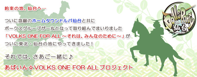 約束の地、仙台へ…

ついに念願のホームタウンドルパ仙台と共に
ボークスグループが一丸となって取り組んでまいりました
「VOLKS ONE FOR ALL～それは、みんなのために～」が
ついに東北・仙台の地にやってきました！

それでは、さあご一緒に♪

あばいん☆VOLKS ONE FOR ALLプロジェクト