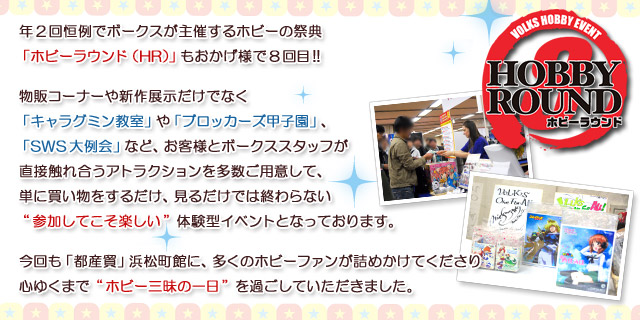 年2回恒例でボークスが主催するホビーの祭典「ホビーラウンド（HR）」もおかげ様で8回目!!
物販コーナーや新作展示だけでなく、
「キャラグミン教室」や「ブロッカーズ甲子園」、「SWS大例会」など、
お客様とボークススタッフが直接触れ合うアトラクションを多数ご用意して、
単に買い物をするだけ、見るだけでは終わらない“参加してこそ楽しい”体験型イベントとなっております。

今回も「都産貿」浜松町館に、多くのホビーファンが詰めかけてくださり
心ゆくまで“ホビー三昧の一日”を過ごしていただきました。