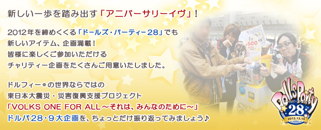 新しい一歩を踏み出す「アニバーサリーイヴ」！

2012年を締めくくる「ドールズ・パーティー28」でも新しいアイテム、企画満載！
皆様に楽しくご参加頂けるチャリティー企画をたくさんご用意いたしました。

ドルフィー(R)の世界ならではの災害復興支援プロジェクト
「VOLKS ONE FOR ALL～それは、みんなのために～」
ドルパ28・9大企画をちょっとだけ振り返ってみましょう♪