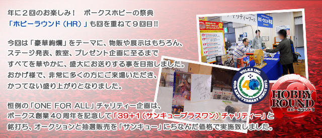 年に2回のお楽しみ！ボークスホビーの祭典「ホビーラウンド（HR）」も

回を重ねて9回目!!

今回は「豪華絢爛」をテーマに、物販や展示はもちろん、

ステージ発表、教室、プレゼント企画に至るまで

すべてを華やかに、盛大にお送りする事を目指しました。

おかげ様で、非常に多くの方にご来場いただき、

かつてない盛り上がりとなりました。

恒例の「ONE FOR ALL」チャリティー企画は、ボークス創業40周年を記念して

「39＋1（サンキュープラスワン）チャリティー」と銘打ち、

オークションと抽選販売を「サンキュー」にちなんだ価格で実施致しました。