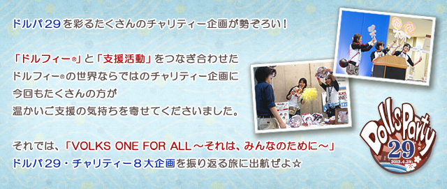 ドルパ29を彩るたくさんのチャリティー企画が勢ぞろい！

「ドルフィー」と「支援活動」をつなぎ合わせたドルフィーの世界ならではのチャリティー企画に、
今回もたくさんの方が温かいご支援の気持ちを寄せてくださいました。

それでは、「VOLKS ONE FOR ALL～それは、みんなのために～」
ドルパ29・チャリティー8大企画を振り返る旅に出航ぜよ☆