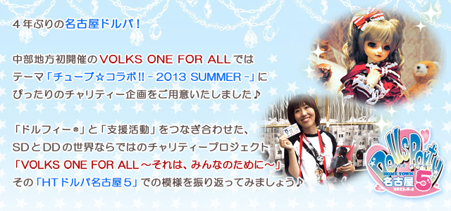 4年ぶりの名古屋ドルパ！

中部地方初開催のVOLKS ONE FOR ALLでは
テーマ「チューブ☆コラボ!! - 2013 SUMMER -」にぴったりのチャリティー企画をご用意いたしました♪

「ドルフィー(R)」と「支援活動」をつなぎ合わせた、SDとDDの世界ならではの
チャリティープロジェクト「VOLKS ONE FOR ALL～それは、みんなのために～」。
その「HTドルパ名古屋5」での模様を振り返ってみましょう♪