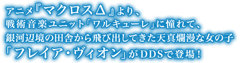 アニメ『マクロスΔ』より、戦術音楽ユニット「ワルキューレ」に憧れて、銀河辺境の田舎から飛び出してきた天真爛漫な女の子「フレイア・ヴィオン」がDDSで登場！