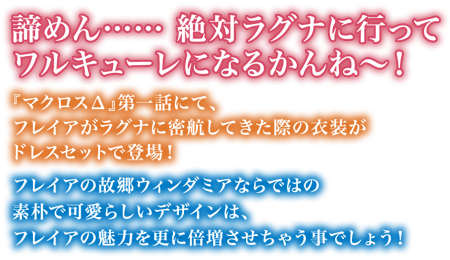 「諦めん……絶対ラグナに行ってワルキューレになるかんね～！」『マクロスΔ』第一話にて、フレイアがラグナに密航してきた際の衣装がドレスセットで登場！
フレイアの故郷ウィンダミアならではの素朴で可愛らしいデザインは、フレイアの魅力を更に倍増させちゃう事でしょう！
そんなとってもごりごりなドレスセットを是非フレイアとセットで♪