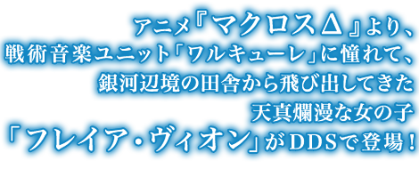 アニメ『マクロスΔ』より、戦術音楽ユニット「ワルキューレ」に憧れて、銀河辺境の田舎から飛び出してきた天真爛漫な女の子「フレイア・ヴィオン」がDDSで登場！