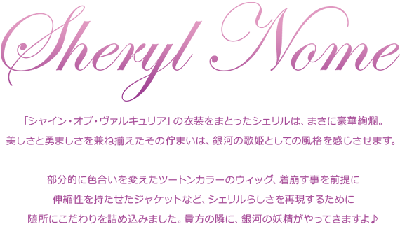 「シャイン・オブ・ヴァルキュリア」の衣装をまとったシェリルは、まさに豪華絢爛。
美しさと勇ましさを兼ね揃えたその佇まいは、銀河の歌姫としての風格を感じさせます。部分的に色合いを変えたツートンカラーのウィッグ、着崩す事を前提に伸縮性を持たせたジャケットなど、シェリルらしさを再現するために随所にこだわりを詰め込みました。貴方の隣に、銀河の妖精がやってきますよ♪