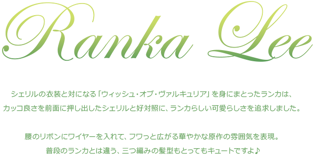 「シェリルの衣装と対になる「ウィッシュ・オブ・ヴァルキュリア」を身にまとったランカは、カッコ良さを前面に押し出したシェリルと好対照に、ランカらしい可愛らしさを追求しました。腰のリボンにワイヤーを入れて、フワっと広がる華やかな原作の雰囲気を表現。普段のランカとは違う、三つ編みの髪型もとってもキュートですよ♪