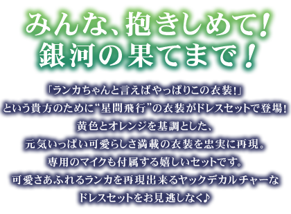 「ランカちゃんと言えばやっぱりこの衣装！」という貴方のために“星間飛行”の衣装がドレスセットで登場！
黄色とオレンジを基調とした、元気いっぱい可愛らしさ満載の衣装を忠実に再現。専用のマイクも付属する嬉しいセットです。可愛さあふれるランカを再現出来るヤックデカルチャーなドレスセットをお見逃しなく♪