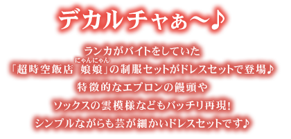 ゴージャス☆デリシャス☆デカルチャぁ～♪ランカがバイトをしていた「超時空飯店 娘娘(にゃんにゃん)」の制服セットがドレスセットで登場♪特徴的なエプロンの饅頭やソックスの雲模様などもバッチリ再現！シンプルながらも芸が細かいドレスセットです♪