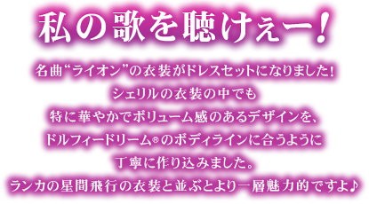 私の歌を聴けぇーー！名曲“ライオン”の衣装がドレスセットになりました！
シェリルの衣装の中でも特に華やかでボリューム感のあるデザインを、ドルフィードリーム(R)のボディラインに合うように丁寧に作り込みました。ランカの星間飛行の衣装と並ぶとより一層魅力的ですよ♪