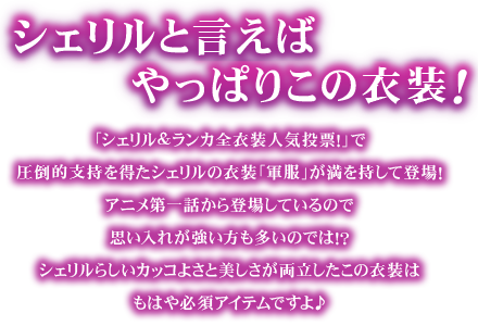シェリルと言えばやっぱりこの衣装!「シェリル&ランカ全衣装人気投票!」で圧倒的支持を得たシェリルの衣装「軍服」が満を持して登場!アニメ第一話から登場しているので思い入れが強い方も多いのでは!?シェリルらしいカッコよさと美しさが両立したこの衣装はもはや必須アイテムですよ♪