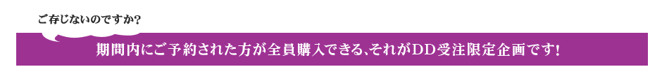 ご存じないのですか？　期間内にご予約された方が全員購入できる、それがDD受注限定企画です！