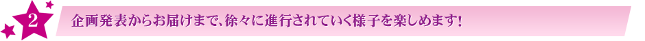 ２:企画発表からお届けまで、徐々に進行されていく様子を楽しめます！