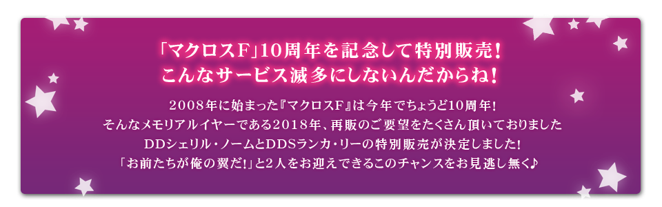 2008年に始まった『マクロスＦ』は今年でちょうど１０周年！そんなメモリアルイヤーである2018年、再販のご要望をたくさん頂いておりましたDDシェリル・ノームとDDSランカ・リーの特別販売が決定しました！
「お前たちが俺の翼だ！」と２人をお迎えできるこのチャンスをお見逃し無く♪　
