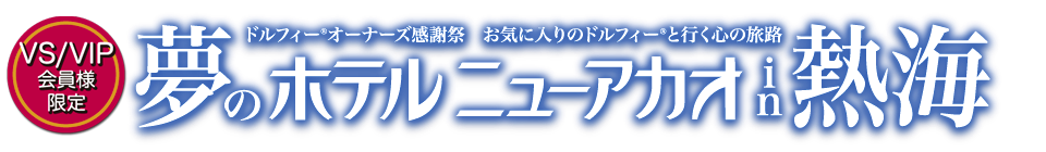 【VS/VIP会員様限定】ドルフィー® オーナーズ感謝祭  お気に入りのドルフィー®と行く心の旅路『夢のホテルニューアカオin熱海』