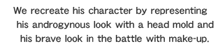 We recreate his character by representing his androgynous look with a head mold and his brave look in the battle with make-up.