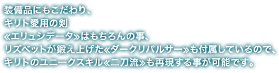 装備品にもこだわり、キリト愛用の剣 ≪ エリュシデータ ≫ はもちろんの事、リズベットが鍛え上げた ≪ ダークリパルサー ≫ も付属しているので、キリトのユニークスキル ≪ 二刀流 ≫ も再現する事が可能です。