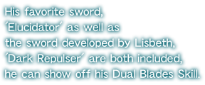 His favorite sword, 'Elucidator' as well as the sword developed by Lisbeth, 'Dark Repulser' are both included, he can show off his Dual Blades Skill.