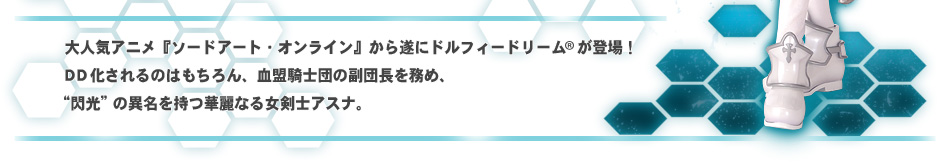 大人気アニメ『ソードアート・オンライン』から遂にドルフィードリーム(R)が登場！DD化されるのはもちろん、血盟騎士団の副団長を務め、“閃光”の異名を持つ華麗なる女剣士アスナ。